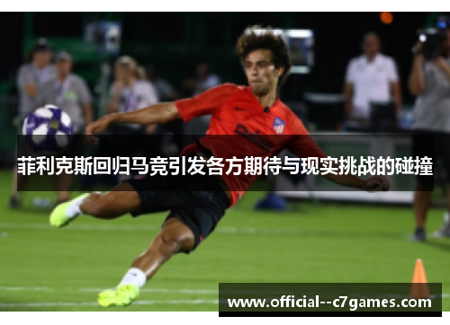 菲利克斯回归马竞引发各方期待与现实挑战的碰撞 菲利克斯回归马竞引发各方期待与现实挑战的碰撞