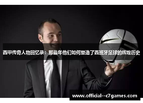 西甲传奇人物回忆录:那些年他们如何塑造了西班牙足球的辉煌历史 西甲传奇人物回忆录:那些年他们如何塑造了西班牙足球的辉煌历史