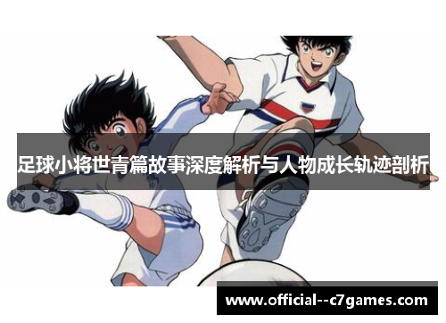 足球小将世青篇故事深度解析与人物成长轨迹剖析