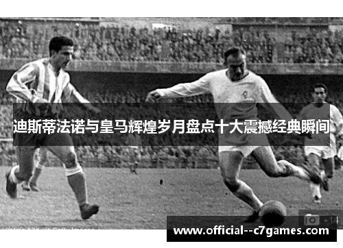 迪斯蒂法诺与皇马辉煌岁月盘点十大震撼经典瞬间